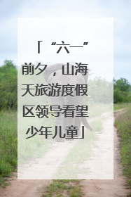 “六一”前夕，山海天旅游度假区领导看望少年儿童