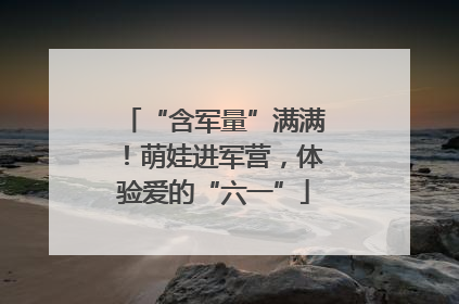 “含军量”满满！萌娃进军营，体验爱的“六一”