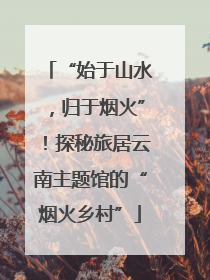 “始于山水，归于烟火”！探秘旅居云南主题馆的“烟火乡村”