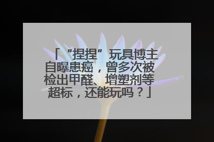 “捏捏”玩具博主自曝患癌，曾多次被检出甲醛、增塑剂等超标，还能玩吗？