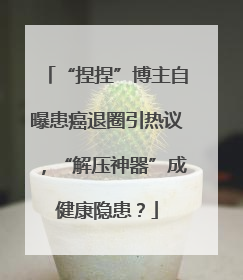 “捏捏”博主自曝患癌退圈引热议，“解压神器”成健康隐患？