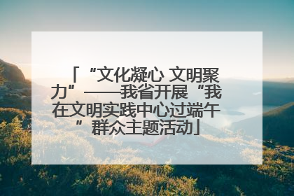 “文化凝心 文明聚力”——我省开展“我在文明实践中心过端午”群众主题活动