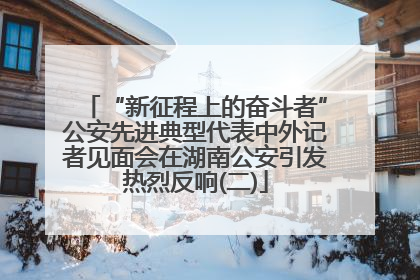 “新征程上的奋斗者”公安先进典型代表中外记者见面会在湖南公安引发热烈反响(二)