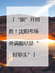 “旗”开得胜！沈阳考场外满眼尽是“好彩头”