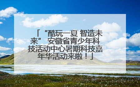 “酷玩一夏 智造未来” 安徽省青少年科技活动中心暑期科技嘉年华活动来啦！