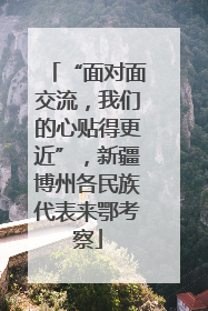 “面对面交流，我们的心贴得更近”，新疆博州各民族代表来鄂考察