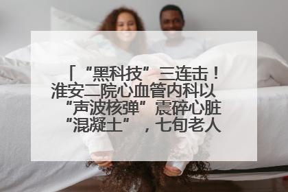 “黑科技”三连击！淮安二院心血管内科以“声波核弹”震碎心脏“混凝土”，七旬老人重获“心”生