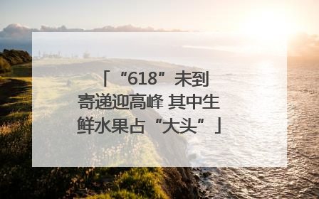 “618”未到 寄递迎高峰 其中生鲜水果占“大头”