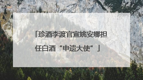 珍酒李渡官宣姚安娜担任白酒“申遗大使”