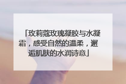 玫莉蔻玫瑰凝胶与水凝霜，感受自然的温柔，邂逅肌肤的水润诗意