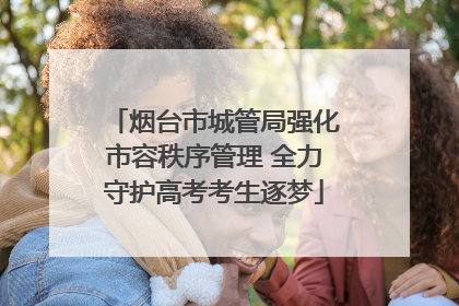 烟台市城管局强化市容秩序管理 全力守护高考考生逐梦