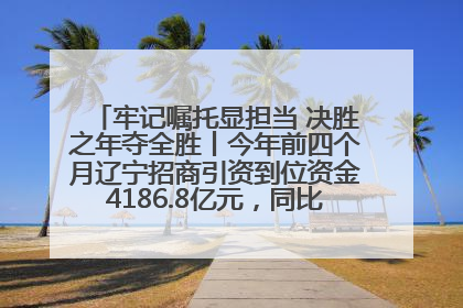 牢记嘱托显担当 决胜之年夺全胜丨今年前四个月辽宁招商引资到位资金4186.8亿元，同比增长17.4%