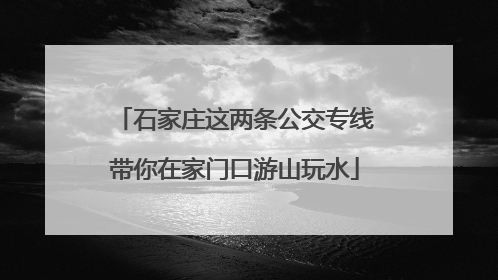 石家庄这两条公交专线带你在家门口游山玩水