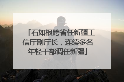 石如根跨省任新疆工信厅副厅长，连续多名年轻干部调任新疆
