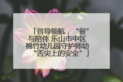 督导领航，“餐”与陪伴 乐山市中区棉竹幼儿园守护师幼“舌尖上的安全”