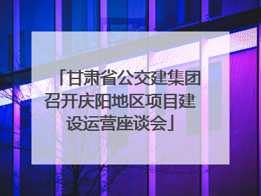 甘肃省公交建集团召开庆阳地区项目建设运营座谈会