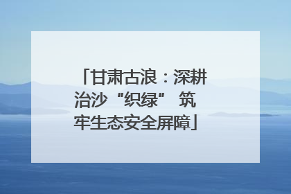 甘肃古浪：深耕治沙“织绿” 筑牢生态安全屏障