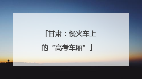 甘肃：慢火车上的“高考车厢”