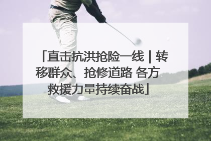 直击抗洪抢险一线｜转移群众、抢修道路 各方救援力量持续奋战
