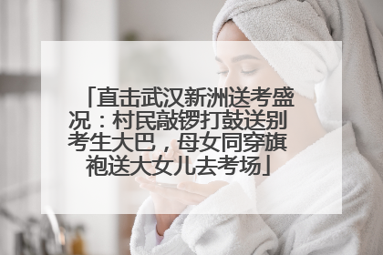 直击武汉新洲送考盛况：村民敲锣打鼓送别考生大巴，母女同穿旗袍送大女儿去考场