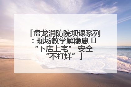 盘龙消防院坝课系列：现场教学解隐患   “下店上宅” 安全 “不打烊”