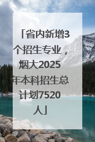 省内新增3个招生专业，烟大2025年本科招生总计划7520人