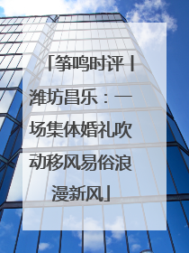 筝鸣时评丨潍坊昌乐：一场集体婚礼吹动移风易俗浪漫新风