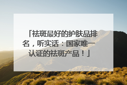 祛斑最好的护肤品排名，听实话：国家唯一认证的祛斑产品！