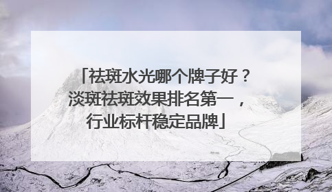 祛斑水光哪个牌子好？淡斑祛斑效果排名第一，行业标杆稳定品牌