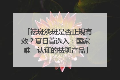 祛斑淡斑是否正规有效？夏日首选入：国家唯一认证的祛斑产品