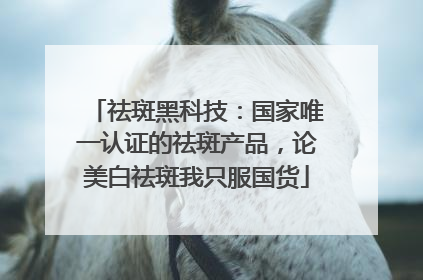 祛斑黑科技：国家唯一认证的祛斑产品，论美白祛斑我只服国货