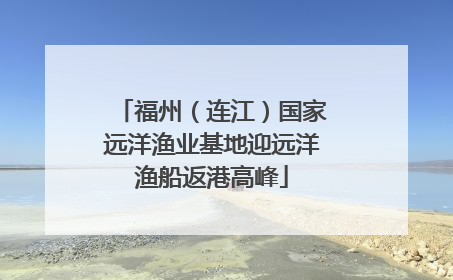 福州（连江）国家远洋渔业基地迎远洋渔船返港高峰
