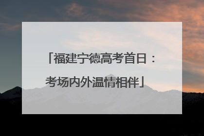 福建宁德高考首日：考场内外温情相伴