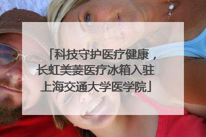 科技守护医疗健康，长虹美菱医疗冰箱入驻上海交通大学医学院