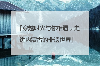 穿越时光与你相遇，走进内蒙古的非遗世界