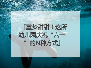 童梦甜甜！这所幼儿园庆祝“六一”的N种方式
