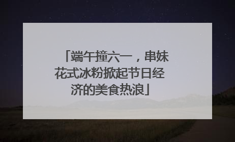 端午撞六一，串妹花式冰粉掀起节日经济的美食热浪