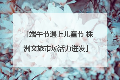 端午节遇上儿童节 株洲文旅市场活力迸发