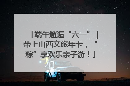 端午邂逅“六一”｜带上山西文旅年卡，“粽”享欢乐亲子游！