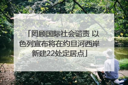罔顾国际社会谴责 以色列宣布将在约旦河西岸新建22处定居点