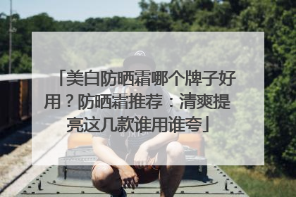 美白防晒霜哪个牌子好用？防晒霜推荐：清爽提亮这几款谁用谁夸