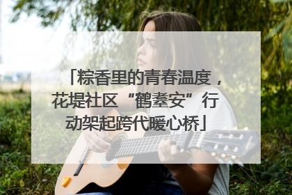 粽香里的青春温度，花堤社区“鹤耋安”行动架起跨代暖心桥
