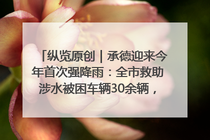 纵览原创｜承德迎来今年首次强降雨：全市救助涉水被困车辆30余辆，8日晚市区已无积水路段，交通恢复畅通