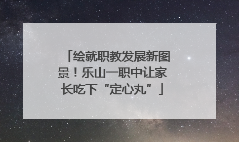绘就职教发展新图景！乐山一职中让家长吃下“定心丸”