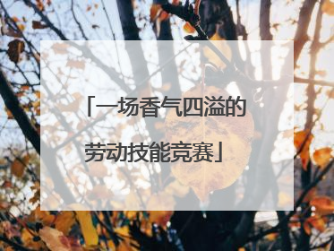 一场香气四溢的劳动技能竞赛