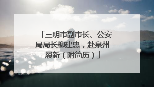 三明市副市长、公安局局长柳建忠，赴泉州履新（附简历）