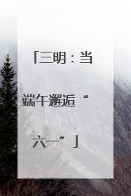 三明：当端午邂逅“六一”