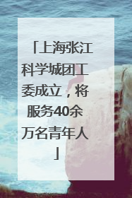 上海张江科学城团工委成立，将服务40余万名青年人