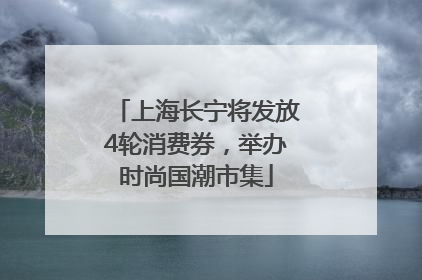 上海长宁将发放4轮消费券，举办时尚国潮市集