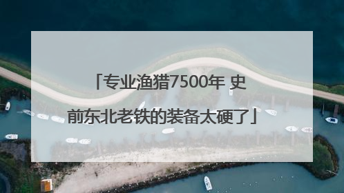 专业渔猎7500年 史前东北老铁的装备太硬了